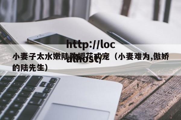 小妻子太水嫩陆教授花式宠（小妻难为,傲娇的陆先生）